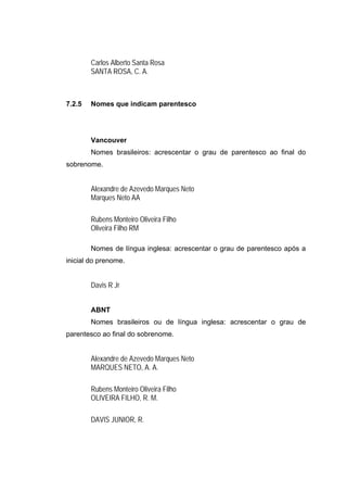 Carlos Alberto Santa Rosa
        SANTA ROSA, C. A.



7.2.5   Nomes que indicam parentesco




        Vancouver
        Nomes brasileiros: acrescentar o grau de parentesco ao final do
sobrenome.


        Alexandre de Azevedo Marques Neto
        Marques Neto AA

        Rubens Monteiro Oliveira Filho
        Oliveira Filho RM

        Nomes de língua inglesa: acrescentar o grau de parentesco após a
inicial do prenome.


        Davis R Jr


        ABNT
        Nomes brasileiros ou de língua inglesa: acrescentar o grau de
parentesco ao final do sobrenome.


        Alexandre de Azevedo Marques Neto
        MARQUES NETO, A. A.

        Rubens Monteiro Oliveira Filho
        OLIVEIRA FILHO, R. M.

        DAVIS JUNIOR, R.
 