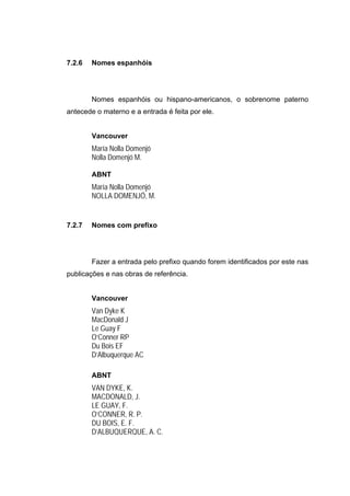 7.2.6   Nomes espanhóis




        Nomes espanhóis ou hispano-americanos, o sobrenome paterno
antecede o materno e a entrada é feita por ele.


        Vancouver
        María Nolla Domenjó
        Nolla Domenjó M.

        ABNT
        María Nolla Domenjó
        NOLLA DOMENJÓ, M.


7.2.7   Nomes com prefixo




        Fazer a entrada pelo prefixo quando forem identificados por este nas
publicações e nas obras de referência.


        Vancouver
        Van Dyke K
        MacDonald J
        Le Guay F
        O’Conner RP
        Du Bois EF
        D’Albuquerque AC

        ABNT
        VAN DYKE, K.
        MACDONALD, J.
        LE GUAY, F.
        O’CONNER, R. P.
        DU BOIS, E. F.
        D’ALBUQUERQUE, A. C.
 