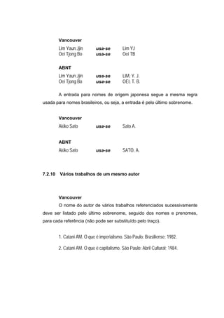 Vancouver
         Lim Yaun Jjin       usa-se         Lim YJ
         Oei Tjong Bo        usa-se         Oei TB

         ABNT
         Lim Yaun Jjin       usa-se         LIM, Y. J.
         Oei Tjong Bo        usa-se         OEI, T. B.

         A entrada para nomes de origem japonesa segue a mesma regra
usada para nomes brasileiros, ou seja, a entrada é pelo último sobrenome.


         Vancouver
         Akiko Sato          usa-se         Sato A.


         ABNT
         Akiko Sato          usa-se         SATO, A.



7.2.10   Vários trabalhos de um mesmo autor




         Vancouver
         O nome do autor de vários trabalhos referenciados sucessivamente
deve ser listado pelo último sobrenome, seguido dos nomes e prenomes,
para cada referência (não pode ser substituído pelo traço).


         1. Catani AM. O que é imperialismo. São Paulo: Brasiliense; 1982.

         2. Catani AM. O que é capitalismo. São Paulo: Abril Cultural; 1984.
 