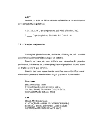 ABNT
        O nome do autor de vários trabalhos referenciados sucessivamente
deve ser substituído pelo traço.


        1. CATANI, A. M. O que é imperialismo. São Paulo: Brasiliense, 1982.

        2. _____. O que é capitalismo. São Paulo: Abril Cultural, 1984.



7.2.11 Autores corporativos




        São órgãos governamentais, entidades, associações, etc., quando
assumem integral responsabilidade por um trabalho.
        Quando se tratar de uma entidade com denominação genérica
(Ministérios, Secretarias etc.), entrar pela jurisdição geográfica ou pelo nome
do órgão superior à qual pertence.
        Quando tiver uma denominação específica que a identifica, entrar
diretamente pelo nome da entidade na língua que consta no documento.


        Vancouver
        Brasil. Ministério da Saúde.
        Associação Brasileira de Enfermagem (ABEn).
        São Paulo (Estado). Secretaria de Estado da Saúde.
        Organização Mundial da Saúde (OMS).

        ABNT
        BRASIL. Ministério da Saúde.
        ASSOCIAÇÃO BRASILEIRA DE ENFERMAGEM (ABEn).
        SÃO PAULO (Estado). Secretaria de Estado da Saúde.
        ORGANIZAÇÃO MUNDIAL DA SAÚDE (OMS).
 