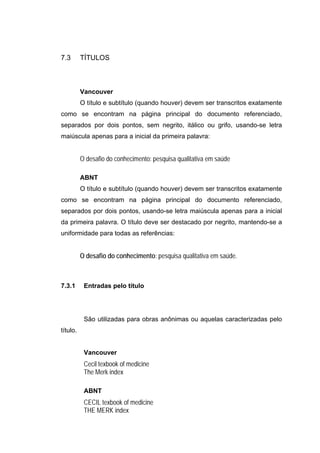 7.3       TÍTULOS



          Vancouver
          O título e subtítulo (quando houver) devem ser transcritos exatamente
como se encontram na página principal do documento referenciado,
separados por dois pontos, sem negrito, itálico ou grifo, usando-se letra
maiúscula apenas para a inicial da primeira palavra:


          O desafio do conhecimento: pesquisa qualitativa em saúde

          ABNT
          O título e subtítulo (quando houver) devem ser transcritos exatamente
como se encontram na página principal do documento referenciado,
separados por dois pontos, usando-se letra maiúscula apenas para a inicial
da primeira palavra. O título deve ser destacado por negrito, mantendo-se a
uniformidade para todas as referências:


          O desafio do conhecimento: pesquisa qualitativa em saúde.



7.3.1      Entradas pelo título




           São utilizadas para obras anônimas ou aquelas caracterizadas pelo
título.


           Vancouver
           Cecil texbook of medicine
           The Merk index

           ABNT
           CECIL texbook of medicine
           THE MERK index
 