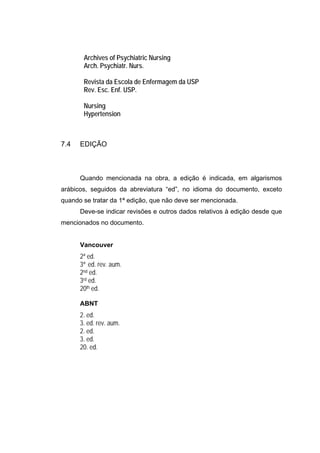 Archives of Psychiatric Nursing
       Arch. Psychiatr. Nurs.

       Revista da Escola de Enfermagem da USP
       Rev. Esc. Enf. USP.

       Nursing
       Hypertension



7.4   EDIÇÃO



      Quando mencionada na obra, a edição é indicada, em algarismos
arábicos, seguidos da abreviatura “ed”, no idioma do documento, exceto
quando se tratar da 1ª edição, que não deve ser mencionada.
      Deve-se indicar revisões e outros dados relativos à edição desde que
mencionados no documento.


      Vancouver
      2ª ed.
      3ª ed. rev. aum.
      2nd ed.
      3rd ed.
      20th ed.

      ABNT
      2. ed.
      3. ed. rev. aum.
      2. ed.
      3. ed.
      20. ed.
 
