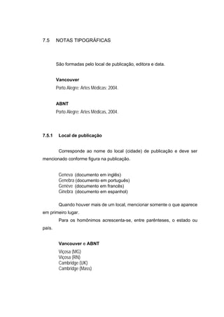 7.5     NOTAS TIPOGRÁFICAS



        São formadas pelo local de publicação, editora e data.


        Vancouver
        Porto Alegre: Artes Médicas; 2004.


        ABNT
        Porto Alegre: Artes Médicas, 2004.



7.5.1    Local de publicação


         Corresponde ao nome do local (cidade) de publicação e deve ser
mencionado conforme figura na publicação.


         Geneva (documento em inglês)
         Genebra (documento em português)
         Genève (documento em francês)
         Ginebra (documento em espanhol)

         Quando houver mais de um local, mencionar somente o que aparece
em primeiro lugar.
         Para os homônimos acrescenta-se, entre parênteses, o estado ou
país.


         Vancouver e ABNT
         Viçosa (MG)
         Viçosa (RN)
         Cambridge (UK)
         Cambridge (Mass)
 