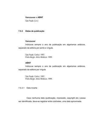 Vancouver e ABNT
          São Paulo: [s.n.]



7.5.3     Datas de publicação




          Vancouver
          Indica-se sempre o ano de publicação em algarismos arábicos,
separado da editora por ponto e vírgula.


          São Paulo: Cortez; 1997.
          Porto Alegre: Artes Médicas; 1999.

          ABNT
          Indica-se sempre o ano de publicação em algarismos arábicos,
separado da editora por vírgula.


          São Paulo: Cortez, 1997.
          Porto Alegre: Artes Médicas, 1999.



7.5.3.1    Data incerta




           Caso nenhuma data (publicação, impressão, copyright etc.) possa
ser identificada, deve-se registrar entre colchetes, uma data aproximada.
 