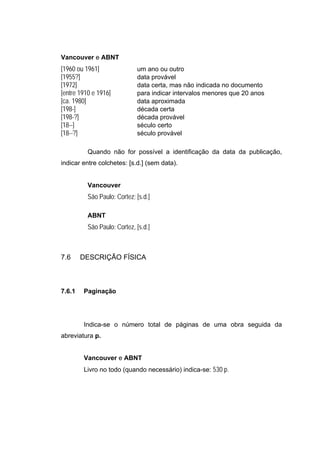 Vancouver e ABNT
[1960 ou 1961]               um ano ou outro
[1955?]                      data provável
[1972]                       data certa, mas não indicada no documento
[entre 1910 e 1916]          para indicar intervalos menores que 20 anos
[ca. 1980]                   data aproximada
[198-]                       década certa
[198-?]                      década provável
[18--]                       século certo
[18--?]                      século provável

          Quando não for possível a identificação da data da publicação,
indicar entre colchetes: [s.d.] (sem data).


          Vancouver
          São Paulo: Cortez; [s.d.]

          ABNT
          São Paulo: Cortez, [s.d.]



7.6     DESCRIÇÃO FÍSICA



7.6.1   Paginação




        Indica-se o número total de páginas de uma obra seguida da
abreviatura p.


        Vancouver e ABNT
        Livro no todo (quando necessário) indica-se: 530 p.
 