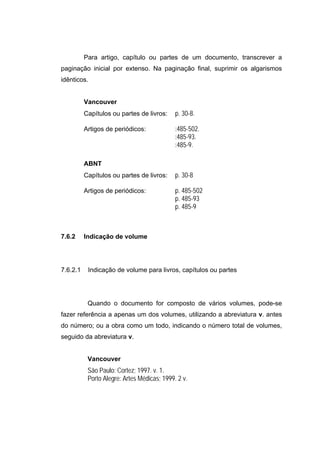 Para artigo, capítulo ou partes de um documento, transcrever a
paginação inicial por extenso. Na paginação final, suprimir os algarismos
idênticos.


          Vancouver
          Capítulos ou partes de livros:     p. 30-8.

          Artigos de periódicos:             :485-502.
                                             :485-93.
                                             :485-9.

          ABNT
          Capítulos ou partes de livros:     p. 30-8

          Artigos de periódicos:             p. 485-502
                                             p. 485-93
                                             p. 485-9



7.6.2     Indicação de volume




7.6.2.1    Indicação de volume para livros, capítulos ou partes




           Quando o documento for composto de vários volumes, pode-se
fazer referência a apenas um dos volumes, utilizando a abreviatura v. antes
do número; ou a obra como um todo, indicando o número total de volumes,
seguido da abreviatura v.


           Vancouver
           São Paulo: Cortez; 1997. v. 1.
           Porto Alegre: Artes Médicas; 1999. 2 v.
 