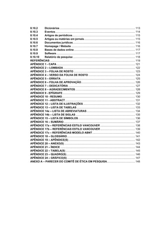 8.10.2   Dicionários ...................................................................................................... 113
8.10.3   Eventos............................................................................................................ 114
8.10.4   Artigos de periódicos..................................................................................... 115
8.10.5   Artigos ou matérias em jornais..................................................................... 115
8.10.6   Documentos jurídicos.................................................................................... 116
8.10.7   Homepage / Website ...................................................................................... 116
8.10.8   Bases de dados online................................................................................... 117
8.10.9   Software........................................................................................................... 117
8.10.10  Relatório de pesquisa .................................................................................... 118
REFERÊNCIAS ................................................................................................................... 119
APÊNDICE 1 - CAPA .......................................................................................................... 121
APÊNDICE 2 – LOMBADA ................................................................................................. 122
APÊNDICE 3 – FOLHA DE ROSTO ................................................................................... 123
APÊNDICE 4 – VERSO DA FOLHA DE ROSTO ............................................................... 124
APÊNDICE 5 – ERRATA..................................................................................................... 125
APÊNDICE 6 – FOLHA DE APROVAÇÃO......................................................................... 126
APÊNDICE 7 – DEDICATÓRIA .......................................................................................... 127
APÊNDICE 8 – AGRADECIMENTOS................................................................................. 128
APÊNDICE 9 - EPÍGRAFE .................................................................................................. 129
APÊNDICE 10 - RESUMO................................................................................................... 130
APÊNDICE 11 - ABSTRACT............................................................................................... 131
APÊNDICE 12 – LISTA DE ILUSTRAÇÕES ...................................................................... 132
APÊNDICE 13 – LISTA DE TABELAS ............................................................................... 133
APÊNDICE 14a – LISTA DE ABREVIATURAS ................................................................. 134
APÊNDICE 14b – LISTA DE SIGLAS ................................................................................ 135
APÊNDICE 15 – LISTA DE SÍMBOLOS............................................................................. 136
APÊNDICE 16 – SUMÁRIO................................................................................................. 137
APÊNDICE 17a – REFERÊNCIAS ESTILO VANCOUVER ............................................... 138
APÊNDICE 17b – REFERÊNCIAS ESTILO VANCOUVER ............................................... 139
APÊNDICE 17c – REFERÊNCIAS MODELO ABNT.......................................................... 140
APÊNDICE 18 – GLOSSÁRIO ............................................................................................ 141
APÊNDICE 19 – APÊNDICE(S) .......................................................................................... 142
APÊNDICE 20 – ANEXO(S) ................................................................................................ 143
APÊNDICE 21 – ÍNDICE ..................................................................................................... 144
APÊNDICE 22 – TABELA(S) .............................................................................................. 145
APÊNDICE 23 – QUADRO(S)............................................................................................. 146
APÊNDICE 24 – GRÁFICO(S) ............................................................................................ 147
ANEXO A – PARECER DO COMITÊ DE ÉTICA EM PESQUISA...................................... 148
 