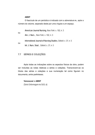 ABNT
       O fascículo de um periódico é indicado com a abreviatura n., após o
número do volume, separado deste por uma vírgula e um espaço.


       American Journal Nursing, New York; v. 102, n. 3
ou
       Am. J. Nurs. , New York; v. 102, n. 3

       International Journal of Nursing Studies, Oxford; v. 37, n. 5
ou
       Int. J. Nurs. Stud. , Oxford; v. 37, n. 5



7.7   SÉRIES E COLEÇÕES



      Após todas as indicações sobre os aspectos físicos da obra, podem
ser incluídas as notas relativas a séries e coleções. Transcrevem-se os
títulos das séries e coleções e sua numeração tal como figuram no
documento, entre parênteses.


      Vancouver e ABNT
      (Série Enfermagem no SUS, 6)
 