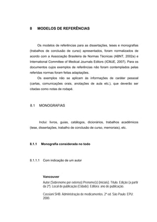 8       MODELOS DE REFERÊNCIAS



        Os modelos de referências para as dissertações, teses e monografias
(trabalhos de conclusão de curso) apresentados, foram normalizados de
acordo com a Associação Brasileira de Normas Técnicas (ABNT, 2002a) e
International Committee of Medical Journals Editors (ICMJE, 2007). Para os
documentos cujos exemplos de referências não foram contemplados pelas
referidas normas foram feitas adaptações.
        Os exemplos não se aplicam às informações de caráter pessoal
(cartas, comunicações orais, anotações de aula etc.), que deverão ser
citadas como notas de rodapé.




8.1      MONOGRAFIAS



         Inclui: livros, guias, catálogos, dicionários, trabalhos acadêmicos
(tese, dissertações, trabalho de conclusão de curso, memoriais), etc.




8.1.1     Monografia considerada no todo




8.1.1.1    Com indicação de um autor




           Vancouver
           Autor (Sobrenome por extenso) Prenome(s) (iniciais). Título. Edição (a partir
           da 2ª). Local de publicação (Cidade): Editora; ano de publicação.

           Cassiani SHB. Administração de medicamentos. 2ª ed. São Paulo: EPU;
           2000.
 