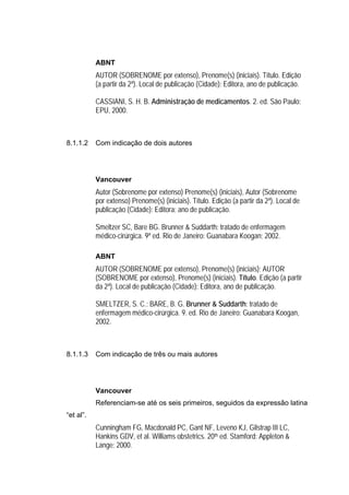 ABNT
           AUTOR (SOBRENOME por extenso), Prenome(s) (iniciais). Título. Edição
           (a partir da 2ª). Local de publicação (Cidade): Editora, ano de publicação.

           CASSIANI, S. H. B. Administração de medicamentos. 2. ed. São Paulo:
           EPU, 2000.



8.1.1.2    Com indicação de dois autores




           Vancouver
           Autor (Sobrenome por extenso) Prenome(s) (iniciais), Autor (Sobrenome
           por extenso) Prenome(s) (iniciais). Título. Edição (a partir da 2ª). Local de
           publicação (Cidade): Editora; ano de publicação.

           Smeltzer SC, Bare BG. Brunner & Suddarth: tratado de enfermagem
           médico-cirúrgica. 9ª ed. Rio de Janeiro: Guanabara Koogan; 2002.

           ABNT
           AUTOR (SOBRENOME por extenso), Prenome(s) (iniciais); AUTOR
           (SOBRENOME por extenso), Prenome(s) (iniciais). Título. Edição (a partir
           da 2ª). Local de publicação (Cidade): Editora, ano de publicação.

           SMELTZER, S. C.; BARE, B. G. Brunner & Suddarth: tratado de
           enfermagem médico-cirúrgica. 9. ed. Rio de Janeiro: Guanabara Koogan,
           2002.



8.1.1.3    Com indicação de três ou mais autores




           Vancouver
           Referenciam-se até os seis primeiros, seguidos da expressão latina
“et al”.
           Cunningham FG, Macdonald PC, Gant NF, Leveno KJ, Gilstrap III LC,
           Hankins GDV, et al. Williams obstetrics. 20th ed. Stamford: Appleton &
           Lange; 2000.
 