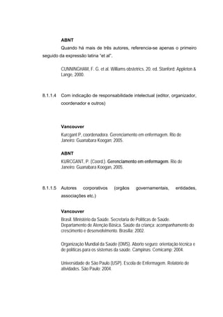 ABNT
          Quando há mais de três autores, referencia-se apenas o primeiro
seguido da expressão latina “et al”.

          CUNNINGHAM, F. G. et al. Williams obstetrics. 20. ed. Stanford: Appleton &
          Lange, 2000.



8.1.1.4   Com indicação de responsabilidade intelectual (editor, organizador,
          coordenador e outros)




          Vancouver
          Kurcgant P, coordenadora. Gerenciamento em enfermagem. Rio de
          Janeiro: Guanabara Koogan; 2005.

          ABNT
          KURCGANT, P. (Coord.). Gerenciamento em enfermagem. Rio de
          Janeiro: Guanabara Koogan, 2005.



8.1.1.5   Autores     corporativos     (orgãos     governamentais,      entidades,
          associações etc.)


          Vancouver
          Brasil. Ministério da Saúde. Secretaria de Políticas de Saúde.
          Departamento de Atenção Básica. Saúde da criança: acompanhamento do
          crescimento e desenvolvimento. Brasília; 2002.

          Organização Mundial da Saúde (OMS). Aborto seguro: orientação técnica e
          de políticas para os sistemas da saúde. Campinas: Cemicamp; 2004.

          Universidade de São Paulo (USP). Escola de Enfermagem. Relatório de
          atividades. São Paulo; 2004.
 