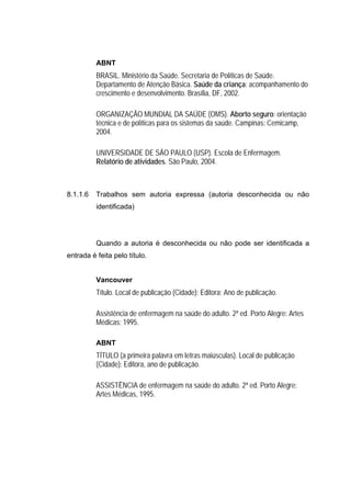 ABNT
          BRASIL. Ministério da Saúde. Secretaria de Políticas de Saúde.
          Departamento de Atenção Básica. Saúde da criança: acompanhamento do
          crescimento e desenvolvimento. Brasília, DF, 2002.

          ORGANIZAÇÃO MUNDIAL DA SAÚDE (OMS). Aborto seguro: orientação
          técnica e de políticas para os sistemas da saúde. Campinas: Cemicamp,
          2004.

          UNIVERSIDADE DE SÃO PAULO (USP). Escola de Enfermagem.
          Relatório de atividades. São Paulo, 2004.



8.1.1.6   Trabalhos sem autoria expressa (autoria desconhecida ou não
          identificada)




          Quando a autoria é desconhecida ou não pode ser identificada a
entrada é feita pelo título.


          Vancouver
          Título. Local de publicação (Cidade): Editora; Ano de publicação.

          Assistência de enfermagem na saúde do adulto. 2ª ed. Porto Alegre: Artes
          Médicas; 1995.

          ABNT
          TÍTULO (a primeira palavra em letras maiúsculas). Local de publicação
          (Cidade): Editora, ano de publicação.

          ASSISTÊNCIA de enfermagem na saúde do adulto. 2ª ed. Porto Alegre:
          Artes Médicas, 1995.
 