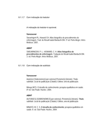 8.1.1.7   Com indicação do tradutor




          A indicação do tradutor é opcional.


          Vancouver
          Swearingem PL, Howard CH. Atlas fotográfico de procedimentos de
          enfermagem. Trad. de Rosali Isabel Barduchi Ohl. 3ª ed. Porto Alegre: Artes
          Médicas; 2001.

          ABNT
          SWEARINGEM, P. L.; HOWARD, C. H. Atlas fotográfico de
          procedimentos de enfermagem. Tradução de Rosali Isabel Barduchi Ohl.
          3. ed. Porto Alegre: Artes Médicas, 2001.



8.1.1.8   Com indicação de subtítulo




          Vancouver
          Autor(es) (Sobrenome(s) por extenso) Prenome(s) (iniciais). Título:
          subtítulo. Local de publicação (Cidade): Editora; ano de publicação.

          Minayo MCS. O desafio do conhecimento: pesquisa qualitativa em saúde.
          8ª ed. São Paulo: Hucitec; 2004.

          ABNT
          AUTOR(ES) (SOBRENOME(S) por extenso), Prenome(s) (iniciais). Título:
          subtítulo. Local de publicação (Cidade): Editora, ano de publicação.

          MINAYO, M. C. S. O desafio do conhecimento: pesquisa qualitativa em
          saúde. 8. ed. São Paulo: Hucitec, 2004.
 