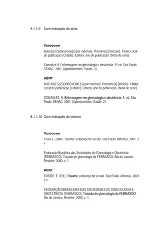 8.1.1.9   Com indicação de série




          Vancouver
          Autor(es) (Sobrenome(s) por extenso). Prenome(s) (iniciais). Título. Local
          de publicação (Cidade); Editora; ano de publicação. (Nota de série).

          Gonzalez H. Enfermagem em ginecologia e obstetrícia. 5ª ed. São Paulo:
          SENAC; 2001. (Apontamentos: Saúde, 2).

          ABNT
          AUTOR(ES) (SOBRENOME(S) por extenso). Prenome(s) (iniciais). Título.
          Local de publicação (Cidade): Editora, ano de publicação. (Nota de série).

          GONZALEZ, H. Enfermagem em ginecologia e obstetrícia. 5. ed. São
          Paulo: SENAC, 2001. (Apontamentos: Saúde, 2).



8.1.1.10 Com indicação de volume




          Vancouver
          Freire E, editor. Trauma: a doença do século. São Paulo: Atheneu; 2001. 2
          v.

          Federação Brasileira das Sociedades de Ginecologia e Obstetrícia
          (FEBRASCO). Tratado de ginecologia da FEBRASGO. Rio de Janeiro:
          Revinter; 2000. v. 1.

          ABNT
          FREIRE, E. (Ed.). Trauma: a doença do século. São Paulo: Atheneu, 2001.
          2 v.

          FEDERAÇÃO BRASILEIRA DAS SOCIEDADES DE GINECOLOGIA E
          OBSTETRÍCIA (FEBRASGO). Tratado de ginecologia da FEBRASGO.
          Rio de Janeiro: Revinter, 2000. v. 1.
 