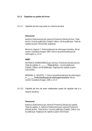 8.1.2     Capítulos ou partes de livros




8.1.2.1    Capítulo de livro cujo autor é o mesmo da obra




           Vancouver
           Autor(es) (Sobrenome(s) por extenso) Prenome(s) (iniciais) do livro. Título
           do livro. Local de publicação (Cidade): Editora; ano de publicação. Título do
           capítulo ou parte referenciada; paginação.

           Moreira A, Oguisso T. Profissionalização da enfermagem brasileira. Rio de
           Janeiro: Guanabara Koogan; 2005. Gênese da profissionalização da
           enfermagem; p. 23-31.

           ABNT
           AUTOR(ES) (SOBRENOME(S) por extenso), Prenome(s) (iniciais) do livro.
           Título do capítulo. In: ______. Título do livro. Local de publicação
           (Cidade): Editora, ano de publicação. Paginação do capítulo ou parte
           referenciada.

           MOREIRA, A.; OGUISSO, T. Gênese da profissionalização da enfermagem.
           In: _______ Profissionalização da enfermagem brasileira. Rio de
           Janeiro: Guanabara Koogan, 2005. p. 23-31.



8.1.2.2    Capítulo de livro de autor colaborador (autor do capítulo não é o
           mesmo da obra)




           Vancouver
           Autor(es) (Sobrenome(s) por extenso) Prenome(s) (iniciais) do capítulo.
           Título do capítulo. In: Autor(es) (Sobrenome(s) por extenso) Prenome(s)
           (iniciais) do livro. Título do livro. Local de publicação (Cidade): Editora, ano
           de publicação. Paginação do capítulo ou parte referenciada.
 