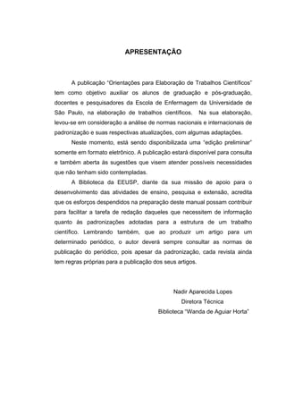 APRESENTAÇÃO



      A publicação “Orientações para Elaboração de Trabalhos Científicos”
tem como objetivo auxiliar os alunos de graduação e pós-graduação,
docentes e pesquisadores da Escola de Enfermagem da Universidade de
São Paulo, na elaboração de trabalhos científicos.        Na sua elaboração,
levou-se em consideração a análise de normas nacionais e internacionais de
padronização e suas respectivas atualizações, com algumas adaptações.
      Neste momento, está sendo disponibilizada uma “edição preliminar”
somente em formato eletrônico. A publicação estará disponível para consulta
e também aberta às sugestões que visem atender possíveis necessidades
que não tenham sido contempladas.
      A Biblioteca da EEUSP, diante da sua missão de apoio para o
desenvolvimento das atividades de ensino, pesquisa e extensão, acredita
que os esforços despendidos na preparação deste manual possam contribuir
para facilitar a tarefa de redação daqueles que necessitem de informação
quanto às padronizações adotadas para a estrutura de um trabalho
científico. Lembrando também, que ao produzir um artigo para um
determinado periódico, o autor deverá sempre consultar as normas de
publicação do periódico, pois apesar da padronização, cada revista ainda
tem regras próprias para a publicação dos seus artigos.




                                              Nadir Aparecida Lopes
                                                 Diretora Técnica
                                        Biblioteca “Wanda de Aguiar Horta”
 