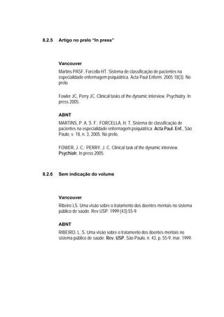 8.2.5   Artigo no prelo “In press”




        Vancouver
        Martins PASF, Forcella HT. Sistema de classificação de pacientes na
        especialidade enfermagem psiquiátrica. Acta Paul Enferm. 2005;18(3). No
        prelo.

        Fowler JC, Perry JC. Clinical tasks of the dynamic interview. Psychiatry. In
        press 2005.

        ABNT
        MARTINS, P. A. S. F.; FORCELLA, H. T. Sistema de classificação de
        pacientes na especialidade enfermagem psiquiátrica. Acta Paul. Enf., São
        Paulo, v. 18, n. 3, 2005. No prelo.

        FOWER, J. C.; PERRY, J. C. Clinical task of the dynamic interview.
        Psychiatr. In press 2005.



8.2.6   Sem indicação do volume




        Vancouver
        Ribeiro LS. Uma visão sobre o tratamento dos doentes mentais no sistema
        público de saúde. Rev USP. 1999;(43):55-9.

        ABNT
        RIBEIRO, L. S. Uma visão sobre o tratamento dos doentes mentais no
        sistema público de saúde. Rev. USP, São Paulo, n. 43, p. 55-9, mar. 1999.
 