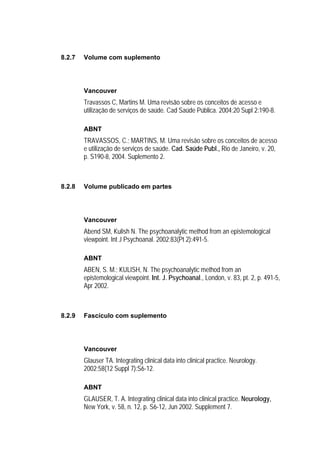 8.2.7   Volume com suplemento




        Vancouver
        Travassos C, Martins M. Uma revisão sobre os conceitos de acesso e
        utilização de serviços de saúde. Cad Saúde Pública. 2004;20 Supl 2:190-8.

        ABNT
        TRAVASSOS, C.; MARTINS, M. Uma revisão sobre os conceitos de acesso
        e utilização de serviços de saúde. Cad. Saúde Publ., Rio de Janeiro, v. 20,
        p. S190-8, 2004. Suplemento 2.



8.2.8   Volume publicado em partes




        Vancouver
        Abend SM, Kulish N. The psychoanalytic method from an epistemological
        viewpoint. Int J Psychoanal. 2002;83(Pt 2):491-5.

        ABNT
        ABEN, S. M.; KULISH, N. The psychoanalytic method from an
        epistemological viewpoint. Int. J. Psychoanal., London, v. 83, pt. 2, p. 491-5,
        Apr 2002.



8.2.9   Fascículo com suplemento




        Vancouver
        Glauser TA. Integrating clinical data into clinical practice. Neurology.
        2002;58(12 Suppl 7):S6-12.

        ABNT
        GLAUSER, T. A. Integrating clinical data into clinical practice. Neurology,
        New York, v. 58, n. 12, p. S6-12, Jun 2002. Supplement 7.
 