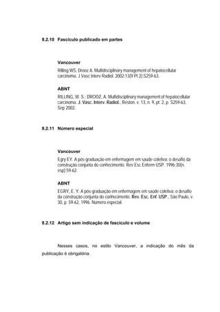 8.2.10 Fascículo publicado em partes




        Vancouver
        Rilling WS, Drooz A. Multidisciplinary management of hepatocellular
        carcinoma. J Vasc Interv Radiol. 2002;13(9 Pt 2):S259-63.

        ABNT
        RILLING, W. S.; DROOZ, A. Multidisciplinary management of hepatocellular
        carcinoma. J. Vasc. Interv. Radiol., Reston, v. 13, n. 9, pt. 2, p. S259-63,
        Sep 2002.



8.2.11 Número especial




        Vancouver
        Egry EY. A pós-graduação em enfermagem em saúde coletiva: o desafio da
        construção conjunta do conhecimento. Rev Esc Enferm USP. 1996;30(n.
        esp):59-62.

        ABNT
        EGRY, E. Y. A pós-graduação em enfermagem em saúde coletiva: o desafio
        da construção conjunta do conhecimento. Rev. Esc. Enf. USP., São Paulo, v.
        30, p. 59-62, 1996. Número especial.



8.2.12 Artigo sem indicação de fascículo e volume




        Nesses casos, no estilo Vancouver, a indicação do mês da
publicação é obrigatória.
 