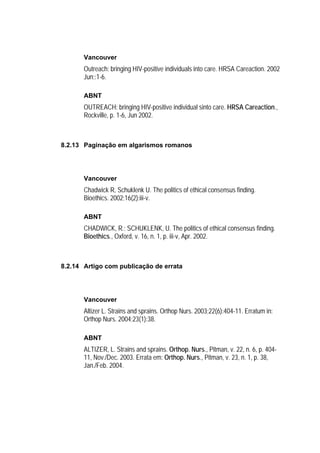 Vancouver
       Outreach: bringing HIV-positive individuals into care. HRSA Careaction. 2002
       Jun;:1-6.

       ABNT
       OUTREACH: bringing HIV-positive individual sinto care. HRSA Careaction.,
       Rockville, p. 1-6, Jun 2002.



8.2.13 Paginação em algarismos romanos




       Vancouver
       Chadwick R, Schuklenk U. The politics of ethical consensus finding.
       Bioethics. 2002;16(2):iii-v.

       ABNT
       CHADWICK, R.; SCHUKLENK, U. The politics of ethical consensus finding.
       Bioethics., Oxford, v. 16, n. 1, p. iii-v, Apr. 2002.



8.2.14 Artigo com publicação de errata




       Vancouver
       Altizer L. Strains and sprains. Orthop Nurs. 2003;22(6):404-11. Erratum in:
       Orthop Nurs. 2004;23(1):38.

       ABNT
       ALTIZER, L. Strains and sprains. Orthop. Nurs., Pitman, v. 22, n. 6, p. 404-
       11, Nov./Dec. 2003. Errata em: Orthop. Nurs., Pitman, v. 23, n. 1, p. 38,
       Jan./Feb. 2004.
 
