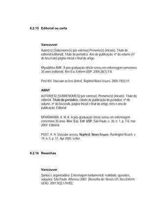 8.2.15 Editorial ou carta




       Vancouver
       Autor(es) (Sobrenome(s) por extenso) Prenome(s) (iniciais). Título do
       editorial [editorial]. Título do periódico. Ano de publicação; nº do volume (nº
       do fascículo):página inicial e final do artigo.

       Miyadahira AMK. A pós-graduação stricto sensu em enfermagem comemora
       30 anos [editorial]. Rev Esc Enferm USP. 2004;38(1):7-8.

       Post KH. Vascular access [letter]. Nephrol News Issues. 2005;19(5):51.

       ABNT
       AUTOR(ES) (SOBRENOME(S) por extenso), Prenome(s) (iniciais). Título do
       editorial. Título do periódico, cidade de publicação do periódico, nº do
       volume, nº do fascículo, página inicial e final do artigo, mês e ano de
       publicação. Editorial

       MIYADAHIRA, A. M. K. A pós-graduação stricto sensu em enfermagem
       comemora 30 anos. Rev. Esc. Enf. USP, São Paulo, v. 38, n. 1, p. 7-8, mar.
       2004. Editorial.

       POST, K. H. Vascular access. Nephrol. News Issues, Huntington Beach, v.
       19, n. 5, p. 51, Apr 2005. Letter.



8.2.16 Resenhas




       Vancouver
       Santos I, organizadora. Enfermagem fundamental: realidade, questões,
       soluções. São Paulo: Atheneu; 2001. [Resenha de: Neves EP. Rev Enferm
       UERJ. 2001;9(2):179-85].
 