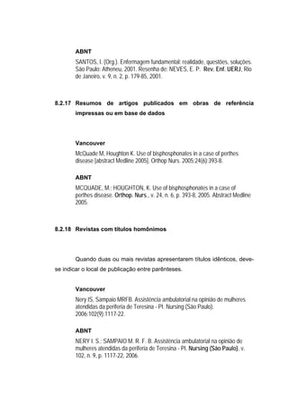 ABNT
        SANTOS, I. (Org.). Enfermagem fundamental: realidade, questões, soluções.
        São Paulo: Atheneu, 2001. Resenha de: NEVES, E. P. Rev. Enf. UERJ, Rio
        de Janeiro, v. 9, n. 2, p. 179-85, 2001.



8.2.17 Resumos de artigos publicados em obras de referência
        impressas ou em base de dados




        Vancouver
        McQuade M, Houghton K. Use of bisphosphonates in a case of perthes
        disease [abstract Medline 2005]. Orthop Nurs. 2005;24(6):393-8.

        ABNT
        MCQUADE, M.; HOUGHTON, K. Use of bisphosphonates in a case of
        perthes disease. Orthop. Nurs., v. 24, n. 6, p. 393-8, 2005. Abstract Medline
        2005.



8.2.18 Revistas com títulos homônimos




        Quando duas ou mais revistas apresentarem títulos idênticos, deve-
se indicar o local de publicação entre parênteses.


        Vancouver
        Nery IS, Sampaio MRFB. Assistência ambulatorial na opinião de mulheres
        atendidas da periferia de Teresina - PI. Nursing (São Paulo).
        2006;102(9):1117-22.

        ABNT
        NERY I. S.; SAMPAIO M. R. F. B. Assistência ambulatorial na opinião de
        mulheres atendidas da periferia de Teresina - PI. Nursing (São Paulo), v.
        102, n. 9, p. 1117-22, 2006.
 