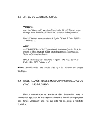 8.3    ARTIGO OU MATÉRIA DE JORNAL



       Vancouver
       Autor(es) (Sobrenome(s) por extenso) Prenome(s) (iniciais). Título da matéria
       ou artigo. Título do Jornal. Ano, mês e dia; Seção ou Caderno, paginação.

       Raia S. Prioridade para o transplante de fígado. Folha de S. Paulo. 2006 fev.
       14; Opinião:A-3.

       ABNT
       AUTOR(ES) (SOBRENOME(S) por extenso), Prenome(s) (iniciais). Título da
       matéria ou artigo. Título do Jornal, cidade de publicação, dia, mês e ano.
       Seção ou Caderno e paginação.

       RAIA, S. Prioridade para o transplante de fígado. Folha de S. Paulo, São
       Paulo, 14 fev. 2006. Opinião, p. A-3.

NOTA: Recomenda-se não utilizar este tipo de material em artigos
científicos.




8.4    DISSERTAÇÕES, TESES E MONOGRAFIAS (TRABALHOS DE
       CONCLUSÃO DE CURSO).



       Para a normalização de referências das dissertações, teses e
monografias optou-se por não seguir totalmente a normalização proposta
pelo “Grupo Vancouver” uma vez que esta não se aplica à realidade
brasileira.
 