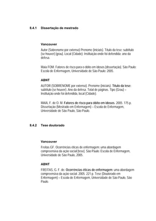 8.4.1   Dissertação de mestrado




        Vancouver
        Autor (Sobrenome por extenso) Prenome (iniciais). Título da tese: subtítulo
        (se houver) [grau]. Local (Cidade): Instituição onde foi defendida; ano da
        defesa.

        Maia FOM. Fatores de risco para o óbito em idosos [dissertação]. São Paulo:
        Escola de Enfermagem, Universidade de São Paulo; 2005.

        ABNT
        AUTOR (SOBRENOME por extenso). Prenome (iniciais). Título da tese:
        subtítulo (se houver). Ano da defesa. Total de páginas. Tipo (Grau) –
        Instituição onde foi defendida, local (Cidade).

        MAIA, F. de O. M. Fatores de risco para óbito em idosos. 2005. 175 p.
        Dissertação (Mestrado em Enfermagem) – Escola de Enfermagem,
        Universidade de São Paulo, São Paulo.



8.4.2   Tese doutorado




        Vancouver
        Freitas GF. Ocorrências éticas de enfermagem: uma abordagem
        compreensiva da ação social [tese]. São Paulo: Escola de Enfermagem,
        Universidade de São Paulo, 2005.

        ABNT
        FREITAS, G. F. de. Ocorrências éticas de enfermagem: uma abordagem
        compreensiva da ação social. 2005. 221 p. Tese (Doutorado em
        Enfermagem) – Escola de Enfermagem, Universidade de São Paulo, São
        Paulo.
 
