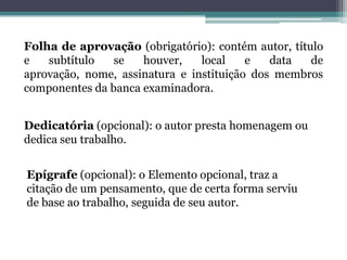 Folha de aprovação (obrigatório): contém autor, título e subtítulo se houver, local e data de aprovação, nome, assinatura e instituição dos membros componentes da banca examinadora.Dedicatória(opcional): o autor presta homenagem ou dedica seu trabalho.Epígrafe (opcional): o Elemento opcional, traz a citação de um pensamento, que de certa forma serviu de base ao trabalho, seguida de seu autor.