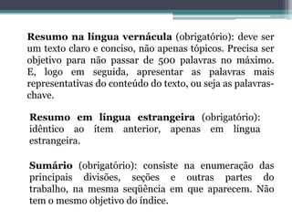 Resumo na língua vernácula (obrigatório): deve ser um texto claro e conciso, não apenas tópicos. Precisa ser objetivo para não passar de 500 palavras no máximo. E, logo em seguida, apresentar as palavras mais representativas do conteúdo do texto, ou seja as palavras-chave.Resumo em língua estrangeira (obrigatório): idêntico ao ítem anterior, apenas em língua estrangeira.Sumário (obrigatório): consiste na enumeração das principais divisões, seções e outras partes do trabalho, na mesma seqüência em que aparecem. Não tem o mesmo objetivo do índice.
