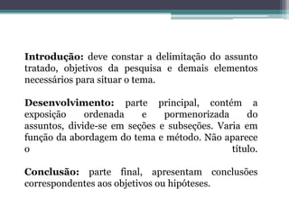 Introdução: deve constar a delimitação do assunto tratado, objetivos da pesquisa e demais elementos necessários para situar o tema. Desenvolvimento: parte principal, contém a exposição ordenada e pormenorizada do assuntos, divide-se em seções e subseções. Varia em função da abordagem do tema e método. Não aparece o título.Conclusão: parte final, apresentam conclusões correspondentes aos objetivos ou hipóteses. 