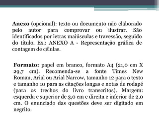 Anexo (opcional): texto ou documento não elaborado pelo autor para comprovar ou ilustrar. São identificados por letras maiúsculas e travessão, seguido do título. Ex.: ANEXO A - Representação gráfica de contagem de células.Formato: papel em branco, formato A4 (21,0 cm X 29,7 cm). Recomenda-se a fonte Times New Roman, Arial ou ArialNarrow, tamanho 12 para o texto e tamanho 10 para as citações longas e notas de rodapé (para os trechos do livro transcritos). Margem: esquerda e superior de 3,0 cm e direita e inferior de 2,0 cm. O enunciado das questões deve ser digitado em negrito.