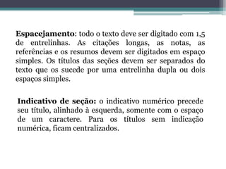 Espacejamento: todo o texto deve ser digitado com 1,5 de entrelinhas. As citações longas, as notas, as referências e os resumos devem ser digitados em espaço simples. Os títulos das seções devem ser separados do texto que os sucede por uma entrelinha dupla ou dois espaços simples.Indicativo de seção: o indicativo numérico precede seu título, alinhado à esquerda, somente com o espaço de um caractere. Para os títulos sem indicação numérica, ficam centralizados.