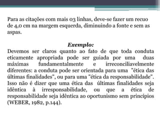Para as citações com mais 03 linhas, deve-se fazer um recuo de 4,0 cm na margem esquerda, diminuindo a fonte e sem as aspas.Exemplo:Devemos ser claros quanto ao fato de que toda conduta  eticamente apropriada pode ser guiada por uma  duas máximas fundamentalmente e irreconciliavelmente diferentes: a conduta pode ser orientada para uma  ”ética das últimas finalidades", ou para uma "ética da responsabilidade". Isso não é dizer que uma ética das  últimas finalidades seja idêntica à irresponsabilidade, ou que a ética de responsabilidade seja idêntica ao oportunismo sem princípios (WEBER, 1982, p.144).