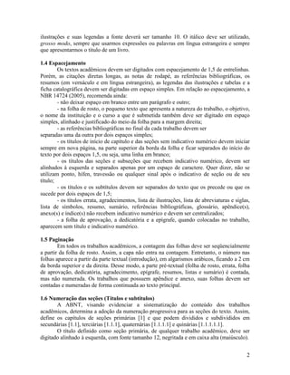 2
ilustrações e suas legendas a fonte deverá ser tamanho 10. O itálico deve ser utilizado,
grosso modo, sempre que usarmos expressões ou palavras em língua estrangeira e sempre
que apresentarmos o título de um livro.
1.4 Espacejamento
Os textos acadêmicos devem ser digitados com espacejamento de 1,5 de entrelinhas.
Porém, as citações diretas longas, as notas de rodapé, as referências bibliográficas, os
resumos (em vernáculo e em língua estrangeira), as legendas das ilustrações e tabelas e a
ficha catalográfica devem ser digitadas em espaço simples. Em relação ao espacejamento, a
NBR 14724 (2005), recomenda ainda:
- não deixar espaço em branco entre um parágrafo e outro;
- na folha de rosto, o pequeno texto que apresenta a natureza do trabalho, o objetivo,
o nome da instituição e o curso a que é submetida também deve ser digitado em espaço
simples, alinhado e justificado do meio da folha para a margem direita;
- as referências bibliográficas no final da cada trabalho devem ser
separadas uma da outra por dois espaços simples;
- os títulos de início de capítulo e das seções sem indicativo numérico devem iniciar
sempre em nova página, na parte superior da borda da folha e ficar separados do início do
texto por dois espaços 1,5, ou seja, uma linha em branco;
- os títulos das seções e subseções que recebem indicativo numérico, devem ser
alinhados à esquerda e separados apenas por um espaço de caractere. Quer dizer, não se
utilizam ponto, hífen, travessão ou qualquer sinal após o indicativo de seção ou de seu
título;
- os títulos e os subtítulos devem ser separados do texto que os precede ou que os
sucede por dois espaços de 1,5;
- os títulos errata, agradecimentos, lista de ilustrações, lista de abreviaturas e siglas,
lista de símbolos, resumo, sumário, referências bibliográficas, glossário, apêndice(s),
anexo(s) e índice(s) não recebem indicativo numérico e devem ser centralizados;
- a folha de aprovação, a dedicatória e a epígrafe, quando colocadas no trabalho,
aparecem sem título e indicativo numérico.
1.5 Paginação
Em todos os trabalhos acadêmicos, a contagem das folhas deve ser seqüencialmente
a partir da folha de rosto. Assim, a capa não entra na contagem. Entretanto, o número nas
folhas aparece a partir da parte textual (introdução), em algarismos arábicos, ficando a 2 cm
da borda superior e da direita. Desse modo, a parte pré-textual (folha de rosto, errata, folha
de aprovação, dedicatória, agradecimento, epígrafe, resumos, listas e sumário) é contada,
mas não numerada. Os trabalhos que possuem apêndice e anexo, suas folhas devem ser
contadas e numeradas de forma continuada ao texto principal.
1.6 Numeração das seções (Títulos e subtítulos)
A ABNT, visando evidenciar a sistematização do conteúdo dos trabalhos
acadêmicos, determina a adoção da numeração progressiva para as seções do texto. Assim,
define os capítulos de seções primárias [1] e que podem divididos e subdivididos em
secundárias [1.1], terciárias [1.1.1], quaternárias [1.1.1.1] e quinárias [1.1.1.1.1].
O título definido como seção primária, de qualquer trabalho acadêmico, deve ser
digitado alinhado à esquerda, com fonte tamanho 12, negritada e em caixa alta (maiúsculo).
 