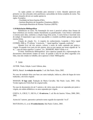 4
As siglas podem ser utilizadas para amenizar o texto. Quando aparecem pela
primeira vez são colocadas entre parênteses e precedidas da forma completa do nome. Nas
demais situações devem ser usadas apenas às
siglas. Exemplos:
- Faculdade da Serra Gaúcha (FSG),
- Instituto Brasileiro de Geografia e Estatística (IBGE),
- Associação Brasileira de Normas Técnicas (ABTN).
1.10 Referências Bibliográficas
Referências no texto: Na formatação do texto é possível utilizar duas formas de
fazer referência aos trechos citados literalmente ou parafraseados. Uma forma é utilizando
o sistema autor data, conforme a citação longa feita acima. A outra forma é inserindo nota
de rodapé. O importante é que o texto seja padrão e o modelo escolhido apareça sempre da
mesma forma.
Citação de citação: Ex.: A respeito do conhecimento, Leopoldo e Silva (apud
COTRIN, 2000, p. 57) afirma: “a teoria do...”. Apud significa “segundo, conforme”.
Quando tiver até três autores, colocar o nome de todos separado por ponto-e-
vírgula. Já quando tiver mais de três autores, deve-se por apenas um nome seguido de “et
al...”, que em latim significa “e outros”. Ex.: MAMEDE, Marli Villela et al...
O título ‘Referências Bibliográficas’ deve aparecer quando há a representação dos
documentos efetivamente citados no texto. Já quando a lista for de obras sugeridas e/ou
lidas, mas não citadas no trabalho, deve aparecer o título ‘Bibliografia’.
Livro
AUTOR. Título. Edição. Local: Editora, data.
BOCK, Daniel. A evolução da espécie. 3. ed. São Paulo: Ática, 2002.
No caso de tradução feita com base em outra tradução, indica-se, além da língua do texto
traduzido, a do texto original.
MAHADI. O lago azul. Tradução de Maria Carvalho. São Paulo: Luck, 2003. 135p.
Versão inglesa de Fritzk Karl do original árabe.
No caso de documentos de até 3 autores e de vários anos devem ser separadas por ponto e
vírgula, em ordem alfabética e os anos separados por vírgula.
COSTA, S.; CRUZ, T.; SILVA, C. O universo. 3. ed. Rio de Janeiro: Vênus, 2000, 2001,
2002.
Acima de 3 autores, apresenta o primeiro nome seguido da expressão “et al”.
MATURANA, G.; et al. O conhecimento. São Paulo: Cultrix, 2003.
 