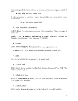 5
No caso de repetição do mesmo autor usa-se um traço sublinear de seis espaços, seguido de
ponto.
______. O saber fazer. São Paulo: Matrix, 2003.
Se além da repetição do autor tiver o mesmo título, também deve ser substituído por um
traço sublinear.
______.______. 2. ed. Porto Alegre: Artmed, 2002.
Teses, Dissertações e Monografias
AUTOR. Título. Tese, dissertação, monografia. Número de páginas. Cidade. Instituição de
ensino, ano.
RAMOS, Paulo. Avaliando a avaliação do professor. Dissertação (Mestrado em
Educação: Ensino Superior). 120p. Blumenau. FURB, 2000.
Relatório
NOME DA INSTITUIÇÃO. Título do relatório. Local da publicação, ano.
CONGRESSO NACIONAL. Relatório da comissão de orçamento. Brasília, 2002.
Jornal
DIÁRIO CATARINENSE, Florianópolis, 17 de maio de 2002.
Artigo de jornal
BOCK, Daniel. A crise cambial. Jornal de Santa Catarina, Blumenau, 17 jun. 2002. Folha
Empresa, Caderno 2, p. 12.
Coleção de Revistas
REVISTA BRASILEIRA DE MEDICINA. São Paulo: Associação Paulista de Medicina,
1952. Mensal. ISSN 0035-0362.
Artigo de Revista
BOCK, Daniel. Reforma do ensino. VEJA, São Paulo, v.36, n.18, p.23, jun. 2002.
 