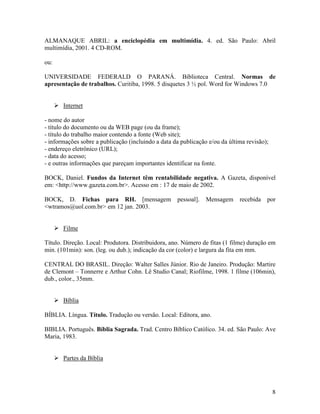 8
ALMANAQUE ABRIL: a enciclopédia em multimídia. 4. ed. São Paulo: Abril
multimídia, 2001. 4 CD-ROM.
ou:
UNIVERSIDADE FEDERALD O PARANÁ. Biblioteca Central. Normas de
apresentação de trabalhos. Curitiba, 1998. 5 disquetes 3 ½ pol. Word for Windows 7.0
Internet
- nome do autor
- título do documento ou da WEB page (ou da frame);
- título do trabalho maior contendo a fonte (Web site);
- informações sobre a publicação (incluindo a data da publicação e/ou da última revisão);
- endereço eletrônico (URL);
- data do acesso;
- e outras informações que pareçam importantes identificar na fonte.
BOCK, Daniel. Fundos da Internet têm rentabilidade negativa. A Gazeta, disponível
em: <http://www.gazeta.com.br>. Acesso em : 17 de maio de 2002.
BOCK, D. Fichas para RH. [mensagem pessoal]. Mensagem recebida por
<wtramos@uol.com.br> em 12 jan. 2003.
Filme
Título. Direção. Local: Produtora. Distribuidora, ano. Número de fitas (1 filme) duração em
min. (101min): son. (leg. ou dub.); indicação da cor (color) e largura da fita em mm.
CENTRAL DO BRASIL. Direção: Walter Salles Júnior. Rio de Janeiro. Produção: Martire
de Clemont – Tonnerre e Arthur Cohn. Lê Studio Canal; Riofilme, 1998. 1 filme (106min),
dub., color., 35mm.
Bíblia
BÍBLIA. Língua. Título. Tradução ou versão. Local: Editora, ano.
BIBLIA. Português. Bíblia Sagrada. Trad. Centro Bíblico Católico. 34. ed. São Paulo: Ave
Maria, 1983.
Partes da Bíblia
 