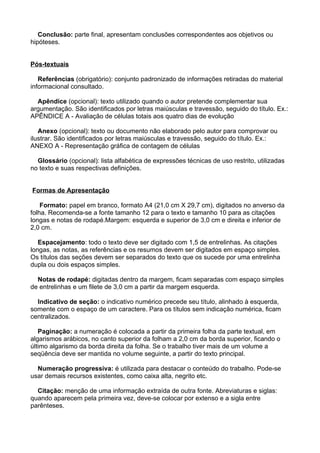 Conclusão: parte final, apresentam conclusões correspondentes aos objetivos ou
hipóteses.
Pós-textuais
Referências (obrigatório): conjunto padronizado de informações retiradas do material
informacional consultado.
Apêndice (opcional): texto utilizado quando o autor pretende complementar sua
argumentação. São identificados por letras maiúsculas e travessão, seguido do título. Ex.:
APÊNDICE A - Avaliação de células totais aos quatro dias de evolução
Anexo (opcional): texto ou documento não elaborado pelo autor para comprovar ou
ilustrar. São identificados por letras maiúsculas e travessão, seguido do título. Ex.:
ANEXO A - Representação gráfica de contagem de células
Glossário (opcional): lista alfabética de expressões técnicas de uso restrito, utilizadas
no texto e suas respectivas definições.
Formas de Apresentação
Formato: papel em branco, formato A4 (21,0 cm X 29,7 cm), digitados no anverso da
folha. Recomenda-se a fonte tamanho 12 para o texto e tamanho 10 para as citações
longas e notas de rodapé.Margem: esquerda e superior de 3,0 cm e direita e inferior de
2,0 cm.
Espacejamento: todo o texto deve ser digitado com 1,5 de entrelinhas. As citações
longas, as notas, as referências e os resumos devem ser digitados em espaço simples.
Os títulos das seções devem ser separados do texto que os sucede por uma entrelinha
dupla ou dois espaços simples.
Notas de rodapé: digitadas dentro da margem, ficam separadas com espaço simples
de entrelinhas e um filete de 3,0 cm a partir da margem esquerda.
Indicativo de seção: o indicativo numérico precede seu título, alinhado à esquerda,
somente com o espaço de um caractere. Para os títulos sem indicação numérica, ficam
centralizados.
Paginação: a numeração é colocada a partir da primeira folha da parte textual, em
algarismos arábicos, no canto superior da folham a 2,0 cm da borda superior, ficando o
último algarismo da borda direita da folha. Se o trabalho tiver mais de um volume a
seqüência deve ser mantida no volume seguinte, a partir do texto principal.
Numeração progressiva: é utilizada para destacar o conteúdo do trabalho. Pode-se
usar demais recursos existentes, como caixa alta, negrito etc.
Citação: menção de uma informação extraída de outra fonte. Abreviaturas e siglas:
quando aparecem pela primeira vez, deve-se colocar por extenso e a sigla entre
parênteses.
 