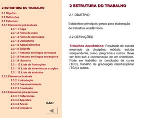 2 ESTRUTURA DO TRABALHO2 ESTRUTURA DO TRABALHO
2.1 OBJETIVO
Estabelece princípios gerais para elaboração
de trabalhos acadêmicos.
2.2 DEFINIÇÕES
Trabalhos Acadêmicos: Resultado de estudo
emanado da disciplina, módulo, estudo
independente, curso, programa e outros. Deve
ser feito sob a coordenação de um orientador.
Pode ser trabalho de conclusão de curso
(TCC), trabalho de graduação interdisciplinar
(TGI) e outros.
2 ESTRUTURA DO TRABALHO2 ESTRUTURA DO TRABALHO
2.1 Objetivo
2.2 Definições
2.3 Estrutura
2.3.1 Elementos pré-textuais
2.3.1.1 Capa
2.3.1.2 Folha de rosto
2.3.1.3 Folha de aprovação
2.3.1.4 Dedicatória
2.3.1.5 Agradecimentos
2.3.1.6 Epígrafe
2.3.1.7 Resumo em língua vernácula
2.3.1.8 Resumo em língua estrangeira
2.3.1.9 Sumário
2.3.1.10 Lista de ilustrações
2.3.1.11 Lista de abreviaturas e siglas
2.3.1.12 Lista de símbolos
2.3.2 Elementos textuais
2.3.2.1 Introdução
2.3.2.2 Desenvolvimento
2.3.2.3 Conclusão
2.3.3 Elementos pós-textuais
2.3.3.1 Referências
2.3.3.2 Apêndice
2.3.3.3 Anexo
2.3.3.4 Glossário
SAIR
 