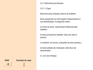 2.3.1 Elementos pré-textuais
2.3.1.1 Capa
Elemento para proteção externa do trabalho.
Deve apresentar as informações indispensáveis à
sua identificação, na seguinte ordem:
a) nome do autor: responsável intelectual pelo
trabalho;
b) título principal do trabalho: deve ser claro e
preciso;
c) subtítulo: se houver, precedido de dois pontos(:);
d) local (cidade) da instituição onde deve ser
apresentado;
e) ano (da entrega).
SAIR Exemplo de capa
 