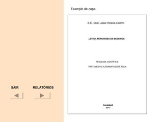 SAIR
UNIVERSIDADE TECNOLÓGICA FEDERAL DO PARANÁ
CAMPUS LONDRINA
LETÍCIA FERNANDES DE MEDEIROS
PESQUISA CIENTÍFICA:
TRATAMENTO ALTERNATIVO DA ÁGUA
CAJAMAR
2013
Exemplo de capa:
RELATÓRIOS
E.E. Elcio José Pereira Cotrim
 