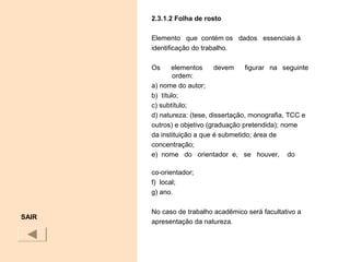 2.3.1.2 Folha de rosto
Elemento que contém os dados essenciais à
identificação do trabalho.
Os elementos devem figurar na seguinte
ordem:
a) nome do autor;
b) título;
c) subtítulo;
d) natureza: (tese, dissertação, monografia, TCC e
outros) e objetivo (graduação pretendida); nome
da instituição a que é submetido; área de
concentração;
e) nome do orientador e, se houver, do
co-orientador;
f) local;
g) ano.
No caso de trabalho acadêmico será facultativo a
apresentação da natureza.
SAIR
 