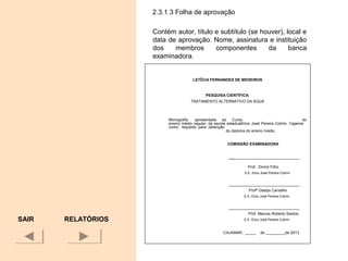 2.3.1.3 Folha de aprovação
Contém autor, título e subtítulo (se houver), local e
data de aprovação. Nome, assinatura e instituição
dos membros componentes da banca
examinadora.
SAIR
LETÍCIA FERNANDES DE MEDEIROS
PESQUISA CIENTÍFICA:
TRATAMENTO ALTERNATIVO DA ÁGUA
Monografia apresentada ao Curso do
ensino médio regular, da escola estadualElcio José Pereira Cotrim, Cajamar
como requisito para obtenção
do diploma do ensino médio.
COMISSÃO EXAMINADORA
_________________________________
Prof. Divino Filho
E.E. Elcio José Pereira Cotrim
_________________________________
Profª Gladys Carvalho
E.E. Elcio José Pereira Cotrim
_________________________________
Prof. Marcos Roberto Santos
E.E. Elcio José Pereira Cotrim
CAJAMAR, _____ de _________de 2013.
RELATÓRIOS
 