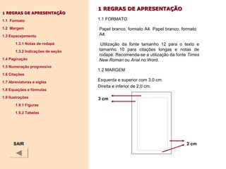 1 REGRAS DE APRESENTAÇÃO1 REGRAS DE APRESENTAÇÃO
1.1 FORMATO
Papel branco, formato A4. Papel branco, formato
A4.
Utilização da fonte tamanho 12 para o texto e
tamanho 10 para citações longas e notas de
rodapé. Recomenda-se a utilização da fonte Times
New Roman ou Arial no Word.
1.2 MARGEM
Esquerda e superior com 3,0 cm.
Direita e inferior de 2,0 cm.
11 REGRAS DE APRESENTAÇÃOREGRAS DE APRESENTAÇÃO
1.1 Formato
1.2 Margem
1.3 Espacejamento
1.3.1 Notas de rodapé
1.3.2 Indicações de seção
1.4 Paginação
1.5 Numeração progressiva
1.6 Citações
1.7 Abreviaturas e siglas
1.8 Equações e fórmulas
1.9 Ilustrações
1.9.1 Figuras
1.9.2 Tabelas
SAIR
3 cm
2 cm
 