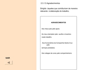2.3.1.5 Agradecimentos
Dirigido àqueles que contribuíram de maneira
relevante à elaboração do trabalho.
SAIR
AGRADECIMENTOS
Aos meus pais pelo apoio.
Ao meu orientador pelo auxílio e incentivo
neste trabalho.
Aos funcionários da Companhia Santa Cruz
pelo
serviços prestados.
Aos colegas de curso pelo companheirismo
 