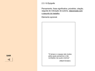 2.3.1.6 Epígrafe
Pensamento, frase significativa, provérbio, citação,
seguida de indicação de autoria, relacionada com
o assunto do trabalho.
Elemento opcional.
SAIR
"O tempo e o espaço são modos
pelos quais pensamos e não
condições nas quais vivemos”
(Albert Einsten)
 