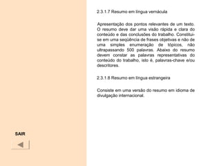 2.3.1.7 Resumo em língua vernácula
Apresentação dos pontos relevantes de um texto.
O resumo deve dar uma visão rápida e clara do
conteúdo e das conclusões do trabalho. Constitui-
se em uma seqüência de frases objetivas e não de
uma simples enumeração de tópicos, não
ultrapassando 500 palavras. Abaixo do resumo
devem constar as palavras representativas do
conteúdo do trabalho, isto é, palavras-chave e/ou
descritores.
2.3.1.8 Resumo em língua estrangeira
Consiste em uma versão do resumo em idioma de
divulgação internacional.
SAIR
 