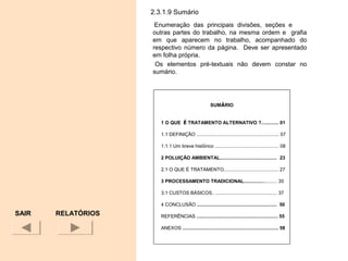 2.3.1.9 Sumário
Enumeração das principais divisões, seções e
outras partes do trabalho, na mesma ordem e grafia
em que aparecem no trabalho, acompanhado do
respectivo número da página. Deve ser apresentado
em folha própria.
Os elementos pré-textuais não devem constar no
sumário.
SAIR
SUMÁRIO
1 O QUE É TRATAMENTO ALTERNATIVO ?............. 01
1.1 DEFINIÇÃO .............................................................. 07
1.1.1 Um breve histórico ................................................ 08
2 POLUIÇÃO AMBIENTAL........................................... 23
2.1 O QUE É TRATAMENTO......................................... 27
3 PROCESSAMENTO TRADICIONAL......................... 35
3.1 CUSTOS BÁSICOS.. .............................................. 37
4 CONCLUSÃO ............................................................ 50
REFERÊNCIAS ............................................................. 55
ANEXOS ........................................................................ 58
RELATÓRIOS
 