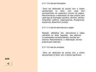 2.3.1.10 Lista de Ilustrações
Deve ser elaborada de acordo com a ordem
apresentada no texto, com cada item
acompanhado do respectivo número da página.
Recomenda-se a elaboração de lista própria para
cada tipo de ilustração (quadros, lâminas, plantas,
fotografias, gráficos, organogramas, fluxogramas,
esquemas, desenhos e outros).
2.3.1.11 Lista de abreviaturas e siglas
Relação alfabética das abreviaturas e siglas
utilizadas no texto, seguidas das palavras
ou expressões correspondentes escritas por
extenso. Recomenda-se a elaboração de lista
própria para cada tipo.
2.3.1.12 Lista de símbolos
Deve ser elaborada de acordo com a ordem
apresentada no texto, com o devido significado.
SAIR
 